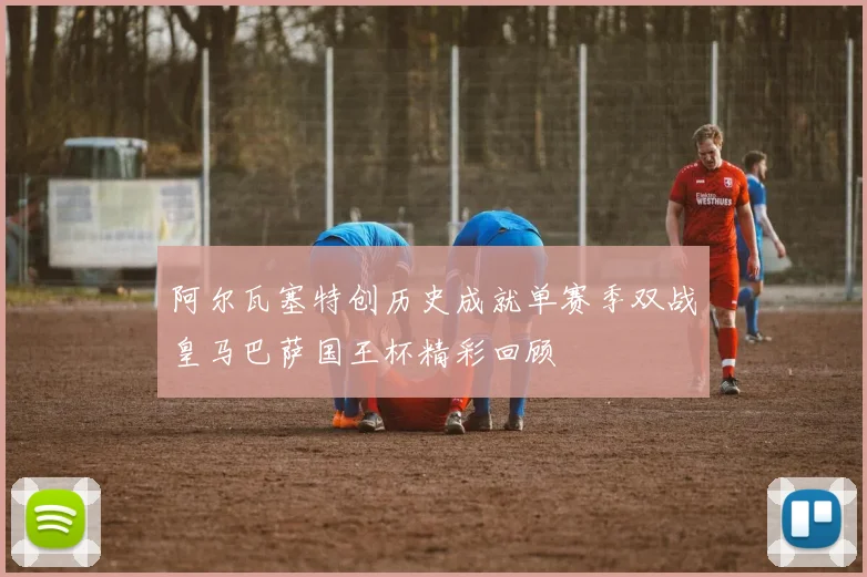 阿尔瓦塞特创历史成就单赛季双战皇马巴萨国王杯精彩回顾