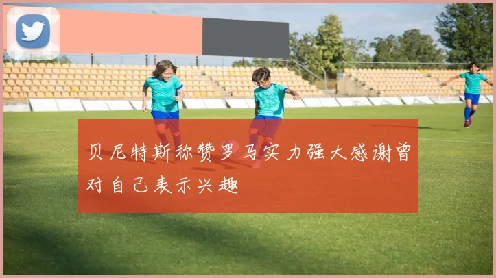 贝尼特斯称赞罗马实力强大感谢曾对自己表示兴趣