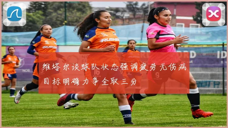 维塔尔谈球队状态强调疲劳无伤病目标明确力争全取三分