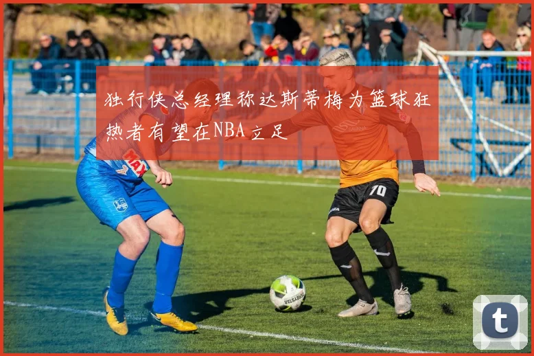 独行侠总经理称达斯蒂梅为篮球狂热者有望在NBA立足