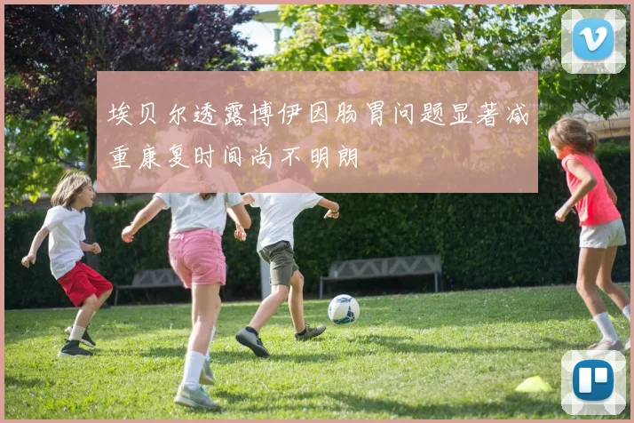 埃贝尔透露博伊因肠胃问题显著减重康复时间尚不明朗