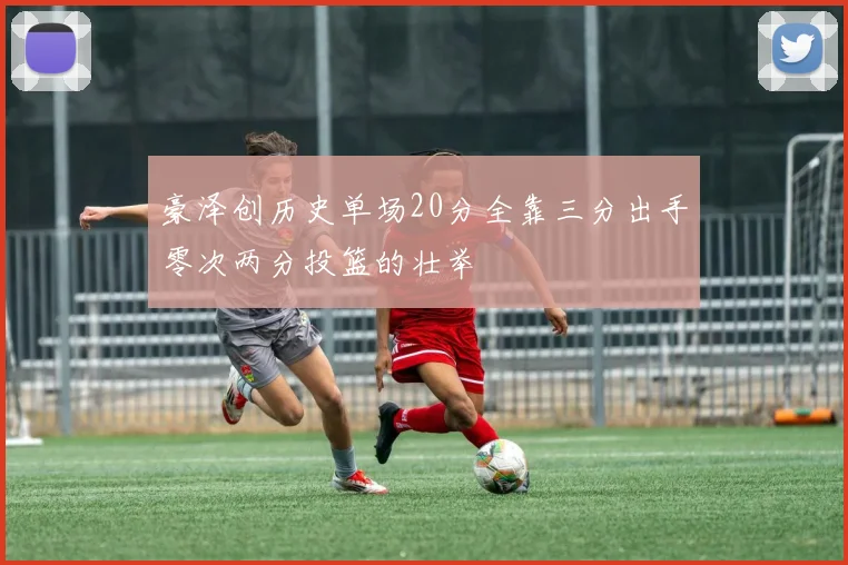 豪泽创历史单场20分全靠三分出手零次两分投篮的壮举