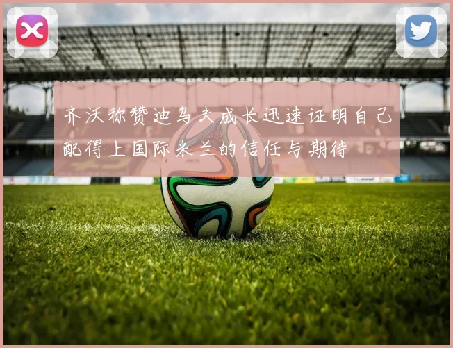 齐沃称赞迪乌夫成长迅速证明自己配得上国际米兰的信任与期待