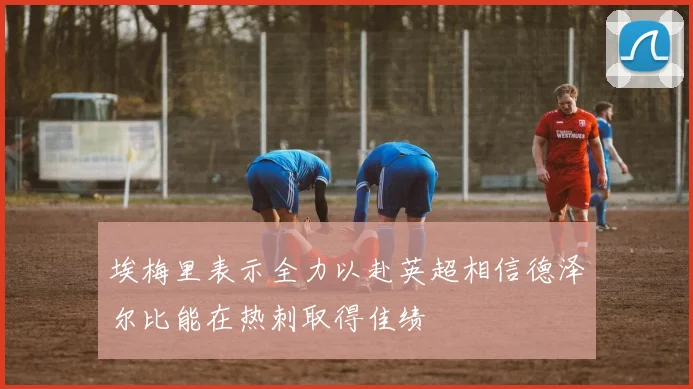 埃梅里表示全力以赴英超相信德泽尔比能在热刺取得佳绩