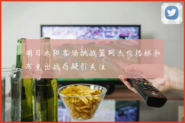 明日太阳客场挑战篮网杰伦格林和布克出战存疑引关注