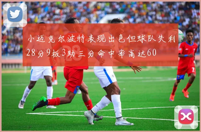 小迈克尔波特表现出色但球队失利28分9板3助三分命中率高达60