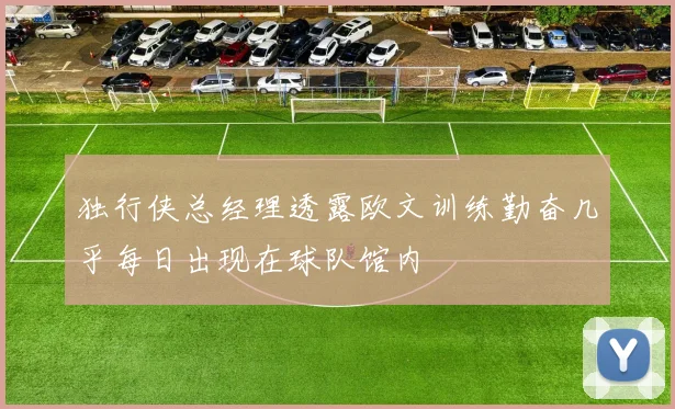 独行侠总经理透露欧文训练勤奋几乎每日出现在球队馆内