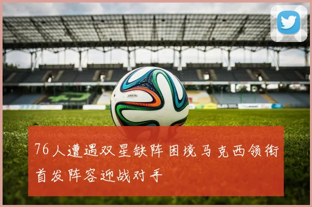 76人遭遇双星缺阵困境马克西领衔首发阵容迎战对手
