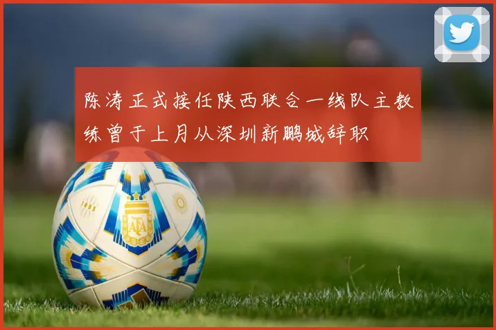 陈涛正式接任陕西联合一线队主教练曾于上月从深圳新鹏城辞职