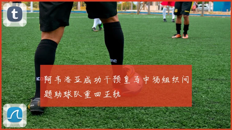 阿韦洛亚成功干预皇马中场组织问题助球队重回正轨