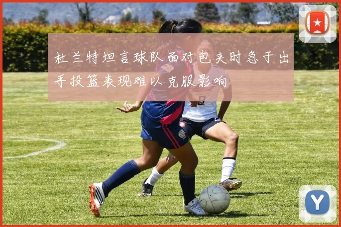 杜兰特坦言球队面对包夹时急于出手投篮表现难以克服影响