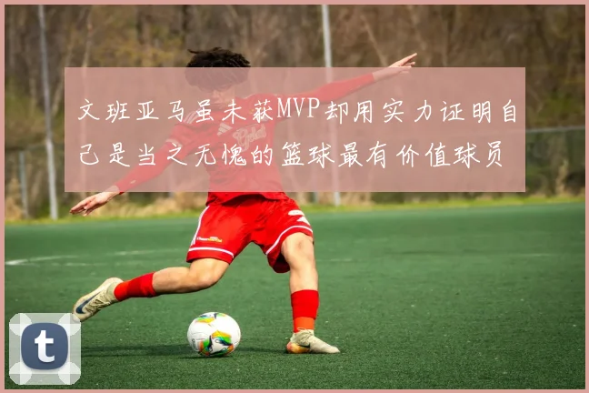 文班亚马虽未获MVP却用实力证明自己是当之无愧的篮球最有价值球员