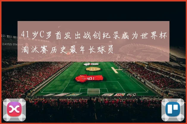 41岁C罗首发出战创纪录成为世界杯淘汰赛历史最年长球员