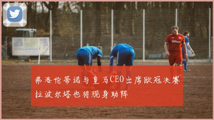 弗洛伦蒂诺与皇马CEO出席欧冠决赛拉波尔塔也将现身助阵