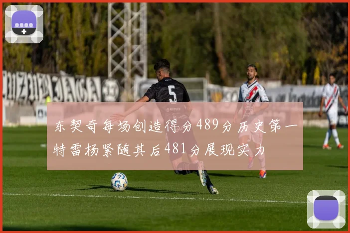 东契奇每场创造得分489分历史第一特雷杨紧随其后481分展现实力