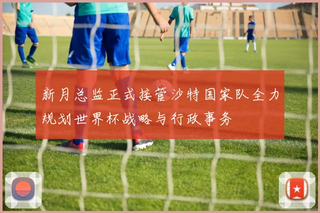 新月总监正式接管沙特国家队全力规划世界杯战略与行政事务