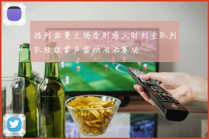 格列兹曼主场告别感人时刻全队列队致敬掌声雷动泪洒赛场