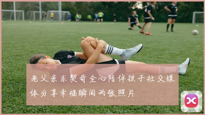 老父亲东契奇全心陪伴孩子社交媒体分享幸福瞬间两张照片